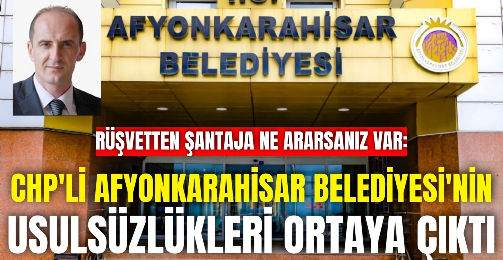 RÜŞVETTEN ŞANTAJA NE ARARSANIZ VAR: CHP'Lİ AFYONKARAHİSAR BELEDİYESİ'NİN USULSÜZLÜKLERİ ORTAYA ÇIKTI